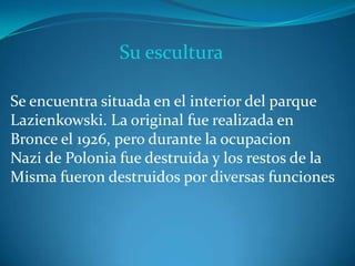Su escultura
Se encuentra situada en el interior del parque
Lazienkowski. La original fue realizada en
Bronce el 1926, pero durante la ocupacion
Nazi de Polonia fue destruida y los restos de la
Misma fueron destruidos por diversas funciones
 