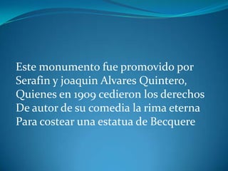 Este monumento fue promovido por
Serafin y joaquin Alvares Quintero,
Quienes en 1909 cedieron los derechos
De autor de su comedia la rima eterna
Para costear una estatua de Becquere
 