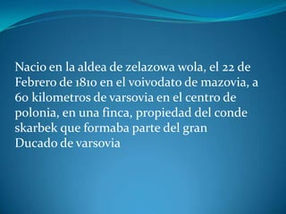 Nacio en la aldea de zelazowa wola, el 22 de
Febrero de 1810 en el voivodato de mazovia, a
60 kilometros de varsovia en el centro de
polonia, en una finca, propiedad del conde
skarbek que formaba parte del gran
Ducado de varsovia
 