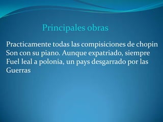 Principales obras
Practicamente todas las compisiciones de chopin
Son con su piano. Aunque expatriado, siempre
Fuel leal a polonia, un pays desgarrado por las
Guerras
 