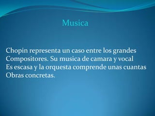 Musica
Chopin representa un caso entre los grandes
Compositores. Su musica de camara y vocal
Es escasa y la orquesta comprende unas cuantas
Obras concretas.
 