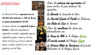 EXPOSITIONS Entre las pinturas más importantes del
museo merece la pena destacar las
siguientes:
La Gioconda de Leonardo da Vinci.
La Libertad Guiando al Pueblo de Delacroix.
Las Bodas de Caná de Veronés.
Entre las esculturas las obras más
sobresalientes son:
La Venus de Milo de la Antigua Grecia.
El escriba sentado del Antiguo Egipto.
La Victoria Alada de Samotracia del periodo
Helenístico de la Antigua Grecia.
La colección del Louvre comprende cerca de
300.000 obras anteriores a 1948, de las que
se exponen aproximadamente 35.000.
La inmensa colección está organizada de forma
temática en diferentes departamentos:
antigüedades orientales, antigüedades egipcias,
antigüedades griegas, romanas y etruscas,
historia del Louvre y el Louvre medieval,
pintura, escultura, objetos de arte, artes
gráficas y arte del Islam.
 