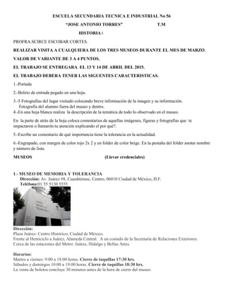 ESCUELA SECUNDARIA TECNICA E INDUSTRIAL No 56
“JOSE ANTONIO TORRES” T.M
HISTORIA I
PROFRA.SCIRCE ESCOBAR CORTES.
REALIZAR VISITA A CUALQUIERA DE LOS TRES MUSEOS DURANTE EL MES DE MARZO.
VALOR DE VARIANTE DE 3 A 4 PUNTOS.
EL TRABAJO SE ENTREGARA EL 13 Y 14 DE ABRIL DEL 2015.
EL TRABAJO DEBERA TENER LAS SIGUENTES CARACTERISTICAS.
1.-Portada
2.-Boleto de entrada pegado en una hoja.
3.-5 Fotografías del lugar visitado colocando breve información de la imagen y su información.
Fotografía del alumno fuera del museo y dentro.
4.-En una hoja blanca realiza la descripción de la temática de todo lo observado en el museo.
En la parte de atrás de la hoja coloca comentarios de aquellas imágenes, figuras y fotografías que te
impactaron o llamarón tu atención explicando el por qué?.
5.-Escribe un comentario de qué importancia tiene la tolerancia en la actualidad.
6.-Engrapado, con margen de color rojo 2x 2 y en folder de color beige. En la pestaña del folder anotar nombre
y número de lista.
MUSEOS (Llevar credenciales)
1.- MUSEO DE MEMORIA Y TOLERANCIA
Dirección: Av. Juárez #8, Cuauhtémoc, Centro, 06010 Ciudad de México, D.F.
Teléfono:01 55 5130 5555
Dirección:
Plaza Juárez- Centro Histórico, Ciudad de México.
Frente al Hemiciclo a Juárez, Alameda Central. A un costado de la Secretaría de Relaciones Exteriores.
Cerca de las estaciones del Metro: Juárez, Hidalgo y Bellas Artes.
Horarios:
Martes a viernes: 9:00 a 18:00 horas. Cierre de taquillas 17:30 hrs.
Sábados y domingos 10:00 a 19:00 horas. Cierre de taquillas 18:30 hrs.
La venta de boletos concluye 30 minutos antes de la hora de cierre del museo.
 