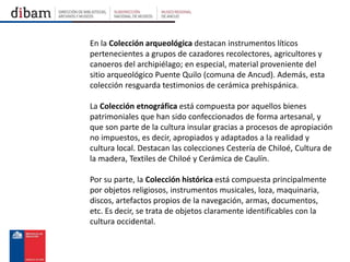 En la Colección arqueológica destacan instrumentos líticos
pertenecientes a grupos de cazadores recolectores, agricultores y
canoeros del archipiélago; en especial, material proveniente del
sitio arqueológico Puente Quilo (comuna de Ancud). Además, esta
colección resguarda testimonios de cerámica prehispánica.
La Colección etnográfica está compuesta por aquellos bienes
patrimoniales que han sido confeccionados de forma artesanal, y
que son parte de la cultura insular gracias a procesos de apropiación
no impuestos, es decir, apropiados y adaptados a la realidad y
cultura local. Destacan las colecciones Cestería de Chiloé, Cultura de
la madera, Textiles de Chiloé y Cerámica de Caulín.
Por su parte, la Colección histórica está compuesta principalmente
por objetos religiosos, instrumentos musicales, loza, maquinaria,
discos, artefactos propios de la navegación, armas, documentos,
etc. Es decir, se trata de objetos claramente identificables con la
cultura occidental.
 