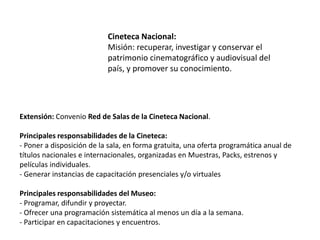 Cineteca Nacional:
Misión: recuperar, investigar y conservar el
patrimonio cinematográfico y audiovisual del
país, y promover su conocimiento.
Extensión: Convenio Red de Salas de la Cineteca Nacional.
Principales responsabilidades de la Cineteca:
- Poner a disposición de la sala, en forma gratuita, una oferta programática anual de
títulos nacionales e internacionales, organizadas en Muestras, Packs, estrenos y
películas individuales.
- Generar instancias de capacitación presenciales y/o virtuales
Principales responsabilidades del Museo:
- Programar, difundir y proyectar.
- Ofrecer una programación sistemática al menos un día a la semana.
- Participar en capacitaciones y encuentros.
 