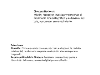 Cineteca Nacional:
Misión: recuperar, investigar y conservar el
patrimonio cinematográfico y audiovisual del
país, y promover su conocimiento.
Colecciones
Situación: El museo cuenta con una colección audiovisual de carácter
patrimonial, no obstante, no posee un depósito adecuado para su
resguardo.
Responsabilidad de la Cineteca: Conservar la colección y poner a
disposición del museo una copia digital para su difusión.
 