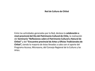 Red de Cultura de Chiloé
Entre las actividades generadas por la Red, destaca la celebración a
nivel provincial del Día del Patrimonio Cultural de Chile, la realización
del Seminario “Reflexiones sobre el Patrimonio Cultural y Natural de
Chiloé” y del “Encuentro provincial de Artes y Oficios Tradicionales de
Chiloé”, siendo la mayoría de éstas llevadas a cabo con el aporte del
Programa Acceso, Microzona, del Consejo Regional de la Cultura y las
Artes.
 