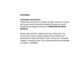 EXTENSIÓN
Actividades comunitarias
Preparación de la tierra y siembra de papas nativas en el patio
del museo (Unión Comunal de Mujeres Rurales de Ancud -
Equipo Museo Regional de Ancud / SEMILLERO DE PAPAS
NATIVAS)
Charla sobre técnicas tradicionales de la elaboración de
Cerámica de Caulín y Apiao y proyección del audiovisual "
Recordando el Oficio del Barro" (Lucas Ochsenius), actividad
dirigida a dueñas de casa de la comunidad de Ancud (Marijke
van Meurs - SERNAM).
 
