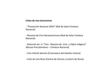 Ciclos de cine (microcine)
- “Proyección Nacional 2014” (Red de Salas Cineteca
Nacional)
- Muestra de Cine Iberoamericana (Red de Salas Cineteca
Nacional)
- Selección de la “7ma. Muestra de Cine y Video Indígena”
(Museo Precolombino – Cineteca Nacional)
- Cine infantil alemán (Cinemateca del Goethe Institut)
- Ciclo de cine Ruso (Centro de Ciencia y Cultura de Rusia)
 