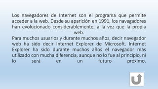 Los navegadores de Internet son el programa que permite
acceder a la web. Desde su aparición en 1991, los navegadores
han evolucionado considerablemente, a la vez que la propia
web.
Para muchos usuarios y durante muchos años, decir navegador
web ha sido decir Internet Explorer de Microsoft. Internet
Explorer ha sido durante muchos años el navegador más
utilizado con mucha diferencia, aunque no lo fue al principio, ni
lo será en un futuro próximo.
 