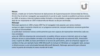 Mosaic
Mosaic, creado por el Centro Nacional de Aplicaciones de Supercomputación (Universidad de Illinois,
EE.UU.) fue el primer navegador que popularizó el uso de la web. Cuando se publicó la primera versión,
en 1993, el acceso a Internet todavía estaba limitado a Universidades y organismos gubernamentales.
dejó de ser importante en 1997 el desarrollo de Mosaic se dio por terminado.
Netscape
Netscape apareció en 1994 y hasta 1997 fue el navegador más popular, por varios motivos:
aunque en algún momento intentó ser un programa comercial, siempre existieron versiones gratuitas
con toda la funcionalidad
se publicaban versiones nuevas continuamente que eran capaces de representar elementos cada vez
más complejos
antes de 1994 las empresas de comunicación no podían ofrecer acceso a Internet, pero en su lugar
ofrecían acceso a comunidades cerradas a los clientes (la más grande era entonces AOL, AmericaOn
Line). A partir de 1994, las leyes permitieron el acceso de particulares, pero las empresas seguían sin
cambiar el chip: por ejemplo hasta 1996 Microsoft no incluyó en Windows un navegador web, aunque
sí ofrecía acceso a una red privada llamada Microsoft Network. Netscape aprovechó para situarse
como la puerta de entrada al nuevo mundo de la web.
 