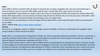 Safari
Hasta 2003 el sistema operativo Mac de Apple no disponía de su propio navegador web, sino que incluía Netscape o
Internet Explorer, pero en junio de 2003 Apple publicó Safari 1.0 para Mac OS X. Safari utiliza el motor de
renderizadoWebKit, desarrollado por Apple a partir del motor de renderizado KHTML del proyecto de software libre KDE.
Desde 2003 Apple publica nuevas versiones de Safari cada año (en los últimos años en el mes de junio). Entre 2007 y 2012
se llegaron a publicar versiones de Safari para Windows, pero sin ningún éxito.
El crecimiento de los dispositivos móviles de Apple (iPhone desde 2007 y sobre todo iPad desde 2010) ha propulsado el
uso de Safari.
Safari / WebKit blog: https://www.webkit.org/blog/
Chrome
Chrome es un navegador creado en 2008 por Google a partir de WebKit, el motor de renderizado del navegador Safari,
aunque desde la versión 28 (julio de 2013)
Desde 2011, el crecimiento de los dispositivos móviles con sistema operativo Android ha ayudado a Chrome a aumentar su
cuota de mercado. Desde finales de 2013 la suma de todas las versiones de Chrome supera a la versión más utilizada de
Internet Explorer (actualmente -septiembre de 2015- IE 11).
Chrome volvió a poner sobre la mesa el eterno debate entre la superioridad de las aplicaciones locales y remotas. Gracias
a Chrome algunos ven técnicamente posible que el navegador se convierta en la única aplicación del ordenador, con todos
los datos en Internet y las aplicaciones ejecutándose en HTML5 y Javascript. Otros recuerdan que más o menos esa fue ya
la promesa de Java hace 15 años, que no se cumplió. En cualquier caso, los próximos años prometen ser apasionantes.
 