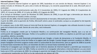 Internet Explorer / Edge
Microsoft presentó Internet Explorer en agosto de 1995, basándose en una versión de Mosaic. Internet Explorer 1 no
estaba incluido en Windows 95, pero ante el éxito de Netscape y la creciente popularidad de la web, Microsoft pisó el
acelerador:
Se publicaron versiones prácticamente cada año: IE 2 (noviembre de 1995), IE 3 (agosto de 1996), IE 4 (septiembre de
1997), IE 5 (marzo de 1999), IE 5.5 (julio de 2000) e IE 6 (agosto de 2001).
IE se incluyó en Windows a partir de Windows 95 OSR1 (febrero de 1996), lo que dió lugar a demandas por abuso de
posición dominante en Estados Unidos y Europa.
A partir del año 2000, Internet Explorer dominó absolutamente el mercado y Microsoft pisó el freno:
A partir de 2005, ante la aparición de Firefox, Microsoft volvió a pisar el acelerador, aunque su uso global ha ido bajando
desde entonces:
En cualquier caso, el año 2015 marca el inicio del final de Internet Explorer, el navegador más utilizado durante la mayor
parte de la historia de la web. Dentro de unos años, será irrelevante.
Firefox
Firefox es el navegador creado por la Fundación Mozilla y es continuación del navegador Mozilla, que a su vez es
continuación del navegador Netscape. Firefox 1.0 se publicó en noviembre de 2004 y su objetivo es permitir que la web
sea pública, abierta y accesible.
El desarrollo de Firefox está financiado principalmente por Google, a través de donaciones a la Fundación Mozilla. A
cambio, la página de inicio inicial de Firefox es la página web de Google. Cuando Google comenzó a publicar en 2008 su
propio navegador (Chrome) surgieron dudas sobre la continuidad de esas donaciones, pero en agosto de 2008 el acuerdo
se renovó hasta noviembre de 2011 y en diciembre de 2011 se renovó hasta noviembre de 2014.
Firefox fue el navegador que consiguió acabar con el dominio absoluto de Internet Explorer y permitió que renaciera la
innovación en la web. A partir de 2005, Firefox se convirtió en el navegador alternativo a Internet Explorer y su uso creció
hasta casi el 25% a principios de 2009. Sin embargo la aparición de Google Chrome por esas fechas detuvo su crecimiento
y actualmente (septiembre de 2014) se ha ido reduciendo por debajo del 15%.
 