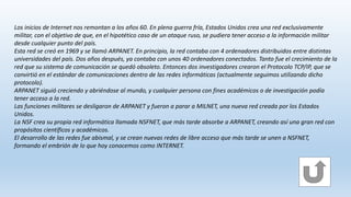 Los inicios de Internet nos remontan a los años 60. En plena guerra fría, Estados Unidos crea una red exclusivamente
militar, con el objetivo de que, en el hipotético caso de un ataque ruso, se pudiera tener acceso a la información militar
desde cualquier punto del país.
Esta red se creó en 1969 y se llamó ARPANET. En principio, la red contaba con 4 ordenadores distribuidos entre distintas
universidades del país. Dos años después, ya contaba con unos 40 ordenadores conectados. Tanto fue el crecimiento de la
red que su sistema de comunicación se quedó obsoleto. Entonces dos investigadores crearon el Protocolo TCP/IP, que se
convirtió en el estándar de comunicaciones dentro de las redes informáticas (actualmente seguimos utilizando dicho
protocolo).
ARPANET siguió creciendo y abriéndose al mundo, y cualquier persona con fines académicos o de investigación podía
tener acceso a la red.
Las funciones militares se desligaron de ARPANET y fueron a parar a MILNET, una nueva red creada por los Estados
Unidos.
La NSF crea su propia red informática llamada NSFNET, que más tarde absorbe a ARPANET, creando así una gran red con
propósitos científicos y académicos.
El desarrollo de las redes fue abismal, y se crean nuevas redes de libre acceso que más tarde se unen a NSFNET,
formando el embrión de lo que hoy conocemos como INTERNET.
 