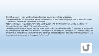 En 1985 la Internet ya era una tecnología establecida, aunque conocida por unos pocos.
En ese tiempo la red era básicamente textual, así que el autor se baso en los videojuegos. Con el tiempo la palabra
"ciberespacio" terminó por ser sinónimo de Internet.
Robert Caillau quien cooperó con el proyecto, cuanta que en 1990 deciden ponerle un nombre al sistema y lo
llamarón World Wide Web (WWW) o telaraña mundial.
La nueva formula permitía vincular información en forma lógica y através de las redes. El contenido se programaba
en un lenguaje de hipertexto con "etíquetas" que asignaban una función a cada parte del contenido. Luego, un
programa de computación, un intérprete, eran capaz de leer esas etiquetas para despeglar la información. Ese
interprete sería conocido como "navegador" o "browser".
 