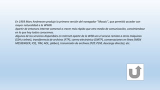 En 1993 Marc Andreesen produjo la primera versión del navegador "Mosaic", que permitió acceder con
mayor naturalidad a la WWW.
Apartir de entonces Internet comenzó a crecer más rápido que otro medio de comunicación, convirtiendose
en lo que hoy todos conocemos.
Algunos de los servicios disponibles en Internet aparte de la WEB son el acceso remoto a otras máquinas
(SSH y telnet), transferencia de archivos (FTP), correo electrónico (SMTP), conversaciones en línea (IMSN
MESSENGER, ICQ, YIM, AOL, jabber), transmisión de archivos (P2P, P2M, descarga directa), etc.
 