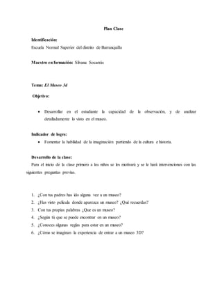 Plan Clase
Identificación:
Escuela Normal Superior del distrito de Barranquilla
Maestro en formación: Silvana Socarrás
Tema: El Museo 3d
Objetivo:
 Desarrollar en el estudiante la capacidad de la observación, y de analizar
detalladamente lo visto en el museo.
Indicador de logro:
 Fomentar la habilidad de la imaginación partiendo de la cultura e historia.
Desarrollo de la clase:
Para el inicio de la clase primero a los niños se les motivará y se le hará intervenciones con las
siguientes preguntas previas.
1. ¿Con tus padres has ido alguna vez a un museo?
2. ¿Has visto película donde aparezca un museo? ¿Qué recuerdas?
3. Con tus propias palabras ¿Que es un museo?
4. ¿Según tú que se puede encontrar en un museo?
5. ¿Conoces algunas reglas para estar en un museo?
6. ¿Cómo se imaginan la experiencia de entrar a un museo 3D?
 