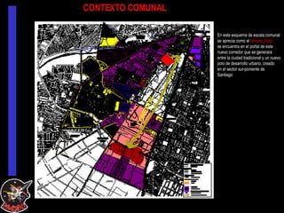 CONTEXTO COMUNAL En este esquema de escala comunal se aprecia como el  terreno (rojo) se encuentra en el portal de este nuevo corredor que se generara  entre la ciudad tradicional y un nuevo polo de desarrollo urbano, creado en el sector sur-poniente de  Santiago CONEXIÓN  