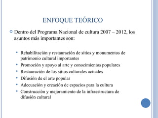 Dentro del Programa Nacional de cultura 2007 – 2012, los asuntos más importantes son: Rehabilitación y restauración de sitios y monumentos de patrimonio cultural importantes  Promoción y apoyo al arte y conocimientos populares Restauración de los sitios culturales actuales Difusión de el arte popular Adecuación y creación de espacios para la cultura Construcción y mejoramiento de la infraestructura de difusión cultural ENFOQUE TEÓRICO 
