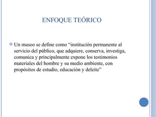 ENFOQUE TEÓRICO Un museo se define como “institución permanente al servicio del público, que adquiere, conserva, investiga, comunica y principalmente expone los testimonios materiales del hombre y su medio ambiente, con propósitos de estudio, educación y deleite” 