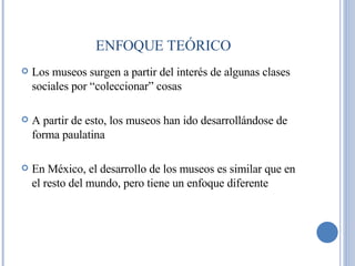 Los museos surgen a partir del interés de algunas clases sociales por “coleccionar” cosas A partir de esto, los museos han ido desarrollándose de forma paulatina En México, el desarrollo de los museos es similar que en el resto del mundo, pero tiene un enfoque diferente ENFOQUE TEÓRICO 