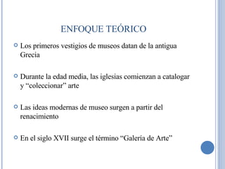 Los primeros vestigios de museos datan de la antigua Grecia Durante la edad media, las iglesias comienzan a catalogar y “coleccionar” arte Las ideas modernas de museo surgen a partir del renacimiento En el siglo XVII surge el término “Galería de Arte” ENFOQUE TEÓRICO 