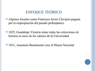 Algunos Jesuitas como Francisco Javier Clavijero pugnan por la reapropiación del pasado prehispánico 1825, Guadalupe Victoria reúne todas las colecciones de historia en unos de los salones de la Universidad 1831, Anastasio Bustamante crea el Museo Nacional ENFOQUE TEÓRICO 