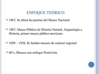 1867, Se abren las puertas del Museo Nacional 1867, Museo Público de Historia Natural, Arqueología e Historia, primer museo público mexicano 1850 – 1920, Se fundan museos de carácter regional 60’s, Museos con enfoque Positivista ENFOQUE TEÓRICO 
