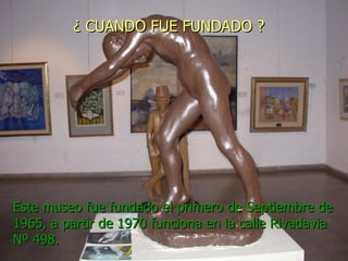 ¿ CUANDO FUE FUNDADO ? Este museo fue fundado el primero de Septiembre de 1965, a partir de 1970 funciona en la calle Rivadavia Nº 498.  