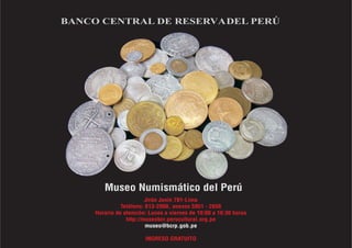 BANCO CENTRAL DE RESERVADEL PERÚ
Museo Numismático del Perú
J i
Jirón unín 781-L ma
éf -2000 59
Tel ono: 613 , anexos 51 - 2656
ón: a v 16:
Horario de atenci Lunes iernes de 10:00 a 30 horas
eobc ul
http://mus r.peruc tural.org.pe
ES ATU
INGR O GR ITO
o@bc
muse rp.gob.pe
 