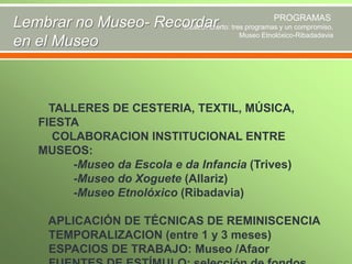PROGRAMAS
Lembrar no Museo- Recordar tres programas y un compromiso.
Museo Abierto:
Museo Etnolóxico-Ribadadavia
en el Museo

TALLERES DE CESTERIA, TEXTIL, MÚSICA,
FIESTA
COLABORACION INSTITUCIONAL ENTRE
MUSEOS:
-Museo da Escola e da Infancia (Trives)
-Museo do Xoguete (Allariz)
-Museo Etnolóxico (Ribadavia)
APLICACIÓN DE TÉCNICAS DE REMINISCENCIA
TEMPORALIZACION (entre 1 y 3 meses)
ESPACIOS DE TRABAJO: Museo /Afaor

 
