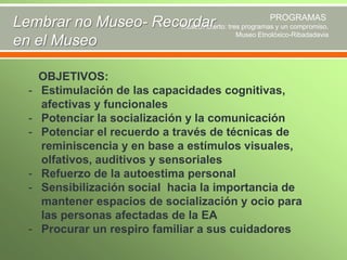 PROGRAMAS
Lembrar no Museo- Recordar tres programas y un compromiso.
Museo Abierto:
Museo Etnolóxico-Ribadadavia
en el Museo

-

-

-

OBJETIVOS:
Estimulación de las capacidades cognitivas,
afectivas y funcionales
Potenciar la socialización y la comunicación
Potenciar el recuerdo a través de técnicas de
reminiscencia y en base a estímulos visuales,
olfativos, auditivos y sensoriales
Refuerzo de la autoestima personal
Sensibilización social hacia la importancia de
mantener espacios de socialización y ocio para
las personas afectadas de la EA
Procurar un respiro familiar a sus cuidadores

 