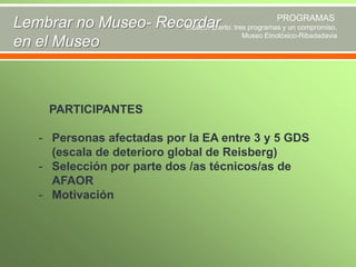 PROGRAMAS
Lembrar no Museo- Recordar tres programas y un compromiso.
Museo Abierto:
Museo Etnolóxico-Ribadadavia
en el Museo

PARTICIPANTES
- Personas afectadas por la EA entre 3 y 5 GDS
(escala de deterioro global de Reisberg)
- Selección por parte dos /as técnicos/as de
AFAOR
- Motivación

 