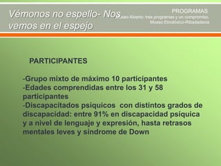 PROGRAMAS
Vémonos no espello- Nos Abierto: tres programas y un compromiso.
Museo
Museo Etnolóxico-Ribadadavia
vemos en el espejo

PARTICIPANTES
-Grupo mixto de máximo 10 participantes
-Edades comprendidas entre los 31 y 58
participantes
-Discapacitados psíquicos con distintos grados de
discapacidad: entre 91% en discapacidad psíquica
y a nivel de lenguaje y expresión, hasta retrasos
mentales leves y síndrome de Down

 