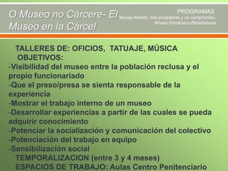 PROGRAMAS
O Museo no Cárcere- El Museo Abierto: tres programas y un compromiso.
Museo Etnolóxico-Ribadadavia
Museo en la Cárcel

TALLERES DE: OFICIOS, TATUAJE, MÚSICA
OBJETIVOS:
-Visibilidad del museo entre la población reclusa y el
propio funcionariado
-Que el preso/presa se sienta responsable de la
experiencia
-Mostrar el trabajo interno de un museo
-Desarrollar experiencias a partir de las cuales se pueda
adquirir conocimiento
-Potenciar la socialización y comunicación del colectivo
-Potenciación del trabajo en equipo
-Sensibilización social
TEMPORALIZACION (entre 3 y 4 meses)
ESPACIOS DE TRABAJO: Aulas Centro Penitenciario

 