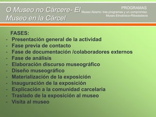 PROGRAMAS
O Museo no Cárcere- El Museo Abierto: tres programas y un compromiso.
Museo Etnolóxico-Ribadadavia
Museo en la Cárcel

-

FASES:
Presentación general de la actividad
Fase previa de contacto
Fase de documentación /colaboradores externos
Fase de análisis
Elaboración discurso museográfico
Diseño museográfico
Materialización de la exposición
Inauguración de la exposición
Explicación a la comunidad carcelaria
Traslado de la exposición al museo
Visita al museo

 