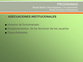PROGRAMAS
Museo Abierto: tres programas y un compromiso.
Museo Etnolóxico-Ribadadavia


ADECUACIONES INSTITUCIONALES

■ Horarios de funcionariado
■ Desplazamientos: de los técnicos/ de los usuarios
■ Disponibilidades

 