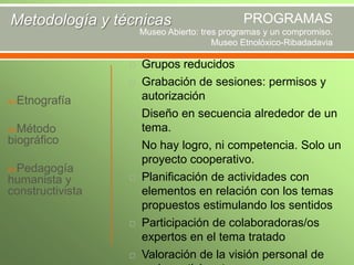 Metodología y técnicas

PROGRAMAS

Museo Abierto: tres programas y un compromiso.
Museo Etnolóxico-Ribadadavia



Etnografía


Método

biográfico
Pedagogía

humanista y
constructivista









Grupos reducidos
Grabación de sesiones: permisos y
autorización
Diseño en secuencia alrededor de un
tema.
No hay logro, ni competencia. Solo un
proyecto cooperativo.
Planificación de actividades con
elementos en relación con los temas
propuestos estimulando los sentidos
Participación de colaboradoras/os
expertos en el tema tratado
Valoración de la visión personal de

 