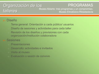 PROGRAMAS
Organización de los
Museo Abierto: tres programas y un compromiso.
talleres
Museo Etnolóxico-Ribadadavia


Diseño
o Tema general: Orientación a cada público/ usuarios
o Diseño de sesiones y actividades para cada taller
o Revisión de los diseños y previsiones con cada

organización/institución colaboradora


Sesiones
o Presentaciones
o Desarrollo: actividades e invitados
o Visita al museo
o Evaluación o sesión de convivio

 