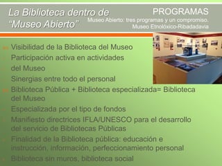 PROGRAMAS
La Biblioteca dentro de
Museo Abierto: tres programas y un compromiso.
“Museo Abierto”
Museo Etnolóxico-Ribadadavia



-

-

-

Visibilidad de la Biblioteca del Museo
Participación activa en actividades
del Museo
Sinergias entre todo el personal
Biblioteca Pública + Biblioteca especializada= Biblioteca
del Museo
Especializada por el tipo de fondos
Manifiesto directrices IFLA/UNESCO para el desarrollo
del servicio de Bibliotecas Públicas
Finalidad de la Biblioteca pública: educación e
instrucción, información, perfeccionamiento personal
Biblioteca sin muros, biblioteca social

 