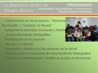 PROGRAMAS
La Biblioteca dentro de
Museo Abierto: tres programas y un compromiso.
“Museo Abierto”
Museo Etnolóxico-Ribadadavia
Colaboración en los proyectos: “Vémonos
No Espello” y “Lembrar no Museo”
- Apoyando la actividad: buscando y facilitando documentación bibliográfica
 Participación en el proyecto
“Museo no Cárcere”:
- Desarrollo y asistencia a las sesiones en la cárcel
- Orientación en la búsqueda de documentación bibliográfica
- Préstamo interbibliotecario: facilitar el acceso al documento


 