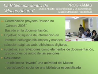 PROGRAMAS
La Biblioteca dentro de
Museo Abierto: tres programas y un compromiso.
“Museo Abierto”
Museo Etnolóxico-Ribadadavia
Coordinación proyecto “Museo no
Cárcere 2008”
- Basado en la documentación:
► Objetiva: búsqueda de información en
internet: catálogos bibliotecas y museos,
selección páginas web, bibliotecas digitales
► subjetiva: sus reflexiones como elementos de documentación,
grabaciones de audio de las sesiones
► Resultados:
- la biblioteca “invade” una actividad del Museo
- participación social de una biblioteca especializada


 