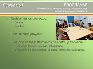 PROGRAMAS

Evaluación

Museo Abierto: tres programas y un compromiso.
Museo Etnolóxico-Ribadadavia


Revisión de los proyectos:
o Diseño
o Práctica



Fase de cada proyecto.



Evolución de los instrumentos de control y evidencia:
o Evaluación técnica: técnicas, voluntariado.
o Evaluación de destinatarias: usuarias, familiares, cuidadoras.

 