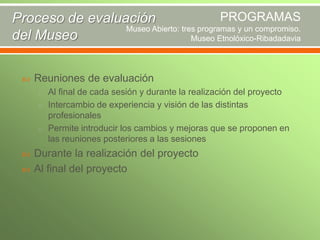 PROGRAMAS
Proceso de evaluación
Museo Abierto: tres programas y un compromiso.
del Museo
Museo Etnolóxico-Ribadadavia



Reuniones de evaluación
o Al final de cada sesión y durante la realización del proyecto
o Intercambio de experiencia y visión de las distintas

profesionales
o Permite introducir los cambios y mejoras que se proponen en
las reuniones posteriores a las sesiones



Durante la realización del proyecto
Al final del proyecto

 