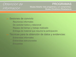 Obtención de
información


PROGRAMAS
Museo Abierto: tres programas y un compromiso.
Museo Etnolóxico-Ribadadavia

Sesiones de convivio
o Reuniones informales
o De carácter lúdico y relacional
o Repaso del tiempo y trabajo realizado
o Entrega de material que resume la participación



Técnicas para la obtención de datos y evidencias:
o Entrevistas informales
o Entrevistas estructuradas
o Encuestas

 