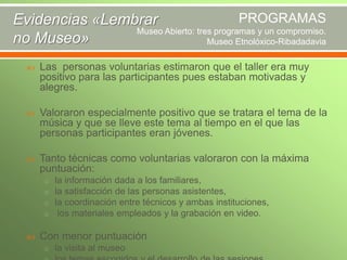 PROGRAMAS
Evidencias «Lembrar
Museo Abierto: tres programas y un compromiso.
no Museo»
Museo Etnolóxico-Ribadadavia


Las personas voluntarias estimaron que el taller era muy
positivo para las participantes pues estaban motivadas y
alegres.



Valoraron especialmente positivo que se tratara el tema de la
música y que se lleve este tema al tiempo en el que las
personas participantes eran jóvenes.



Tanto técnicas como voluntarias valoraron con la máxima
puntuación:
o la información dada a los familiares,
o la satisfacción de las personas asistentes,
o la coordinación entre técnicos y ambas instituciones,
o los materiales empleados y la grabación en video.



Con menor puntuación
o la visita al museo

 