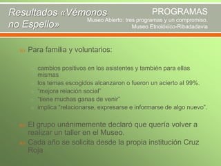 PROGRAMAS
Resultados «Vémonos
Museo Abierto: tres programas y un compromiso.
no Espello»
Museo Etnolóxico-Ribadadavia


Para familia y voluntarios:
o cambios positivos en los asistentes y también para ellas
o

o
o
o




mismas
los temas escogidos alcanzaron o fueron un acierto al 99%.
“mejora relación social”
“tiene muchas ganas de venir”
implica “relacionarse, expresarse e informarse de algo nuevo”.

El grupo unánimemente declaró que quería volver a
realizar un taller en el Museo.
Cada año se solicita desde la propia institución Cruz
Roja

 