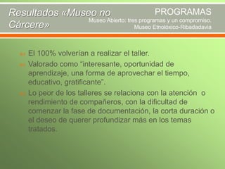PROGRAMAS
Resultados «Museo no
Museo Abierto: tres programas y un compromiso.
Cárcere»
Museo Etnolóxico-Ribadadavia





El 100% volverían a realizar el taller.
Valorado como “interesante, oportunidad de
aprendizaje, una forma de aprovechar el tiempo,
educativo, gratificante”.
Lo peor de los talleres se relaciona con la atención o
rendimiento de compañeros, con la dificultad de
comenzar la fase de documentación, la corta duración o
el deseo de querer profundizar más en los temas
tratados.

 
