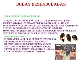 Dudas desendudadas ¿Para que reducían las cabezas? :   El pueblo de los  Shuar , más conocido por el nombre de Jíbaros (nombre dado por los españoles) es originario del altiplano ecuatoriano, en las fuentes del Amazonas, al norte del río Marañón y entre las cuencas del río Pastaza y el río Chinchipe. Si por algo son realmente conocidos y temidos, es por la capacidad que tienen de reducir las cabezas de sus enemigos. Cabezas reducidas ii De cada victoria, el gran guerrero conserva un testimonio: una cabeza cortada y luego reducida. Esta costumbre no tiene por único objeto hacer alarde de trofeos de guerra, pretende que el espíritu del muerto, el  muisak , no vuelva para vengarse del asesino. 