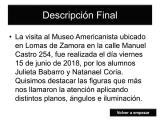 Descripción Final
• La visita al Museo Americanista ubicado
en Lomas de Zamora en la calle Manuel
Castro 254, fue realizada el día viernes
15 de junio de 2018, por los alumnos
Julieta Babarro y Natanael Coria.
Quisimos destacar las figuras que más
nos llamaron la atención aplicando
distintos planos, ángulos e iluminación.
Volver a empezar
 
